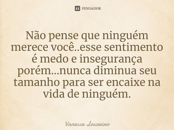 ⁠Não pense que ninguém merece você..esse sentimento é medo e insegurança
porém...nunca diminua seu tamanho para ser encaixe na vida de ninguém.... Frase de Vanessa Loureiro.