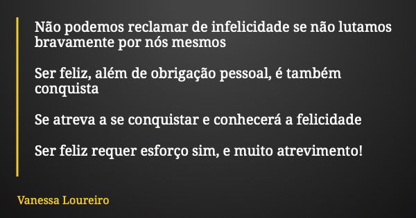 Não podemos reclamar de infelicidade se não lutamos bravamente por nós mesmos Ser feliz, além de obrigação pessoal, é também conquista Se atreva a se conquistar... Frase de Vanessa Loureiro.