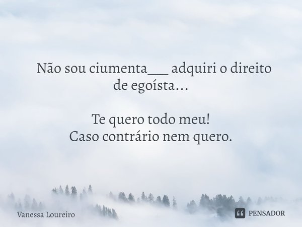 ⁠ Não sou ciumenta___ adquiri o direito de egoísta... Te quero todo meu! Caso contrário nem quero.... Frase de Vanessa Loureiro.