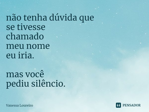 ⁠não tenha dúvida que
se tivesse
chamado
meu nome
eu iria. mas você
pediu silêncio.... Frase de Vanessa Loureiro.