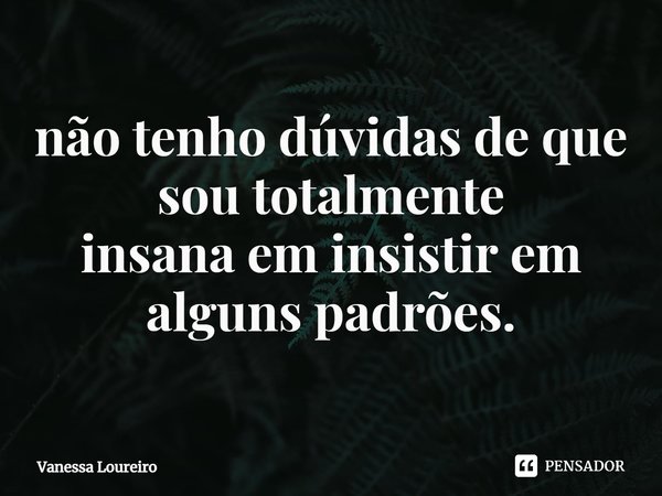 ⁠não tenho dúvidas de que sou totalmente
insana em insistir em alguns padrões.... Frase de Vanessa Loureiro.