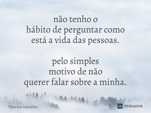 ⁠não tenho o hábito de perguntar como está a vida das pessoas. pelo simples motivo de não querer falar sobre a minha.... Frase de Vanessa Loureiro.