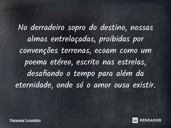 ⁠No derradeiro sopro do destino, nossas almas entrelaçadas, proibidas por convenções terrenas, ecoam como um poema etéreo, escrito nas estrelas, desafiando o te... Frase de Vanessa Loureiro.