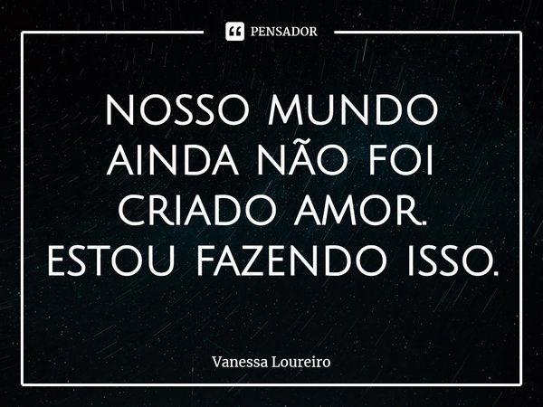 ⁠nosso mundo
ainda não foi
criado amor.
estou fazendo isso.... Frase de Vanessa Loureiro.