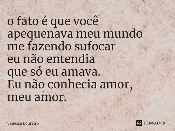 ⁠o fato é que você
apequenava meu mundo
me fazendo sufocar
eu não entendia
que só eu amava.
Eu não conhecia amor,
meu amor.... Frase de Vanessa Loureiro.