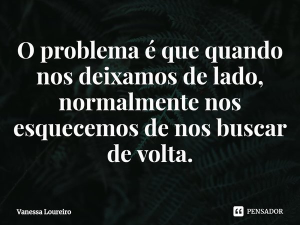 ⁠O problema é que quando nos deixamos de lado, normalmente nos esquecemos de nos buscar de volta.... Frase de Vanessa Loureiro.
