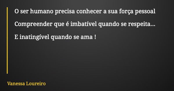 O ser humano precisa conhecer a sua força pessoal Compreender que é imbatível quando se respeita... E inatingível quando se ama !... Frase de Vanessa Loureiro.