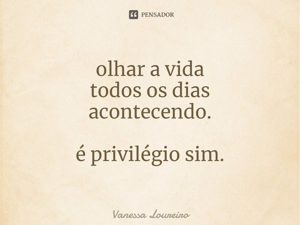⁠olhar a vida
todos os dias
acontecendo. é privilégio sim.... Frase de Vanessa Loureiro.