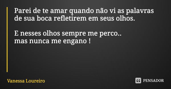 Parei de te amar quando não vi as palavras de sua boca refletirem em seus olhos. E nesses olhos sempre me perco..
mas nunca me engano !... Frase de Vanessa Loureiro.