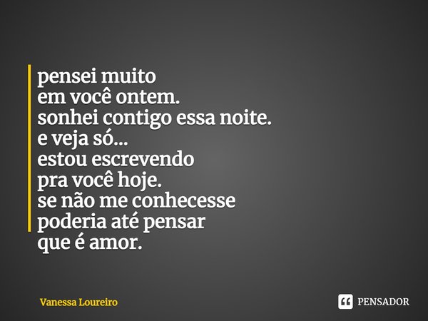 ⁠pensei muito
em você ontem.
sonhei contigo essa noite.
e veja só...
estou escrevendo
pra você hoje.
se não me conhecesse
poderia até pensar
que é amor.... Frase de Vanessa Loureiro.