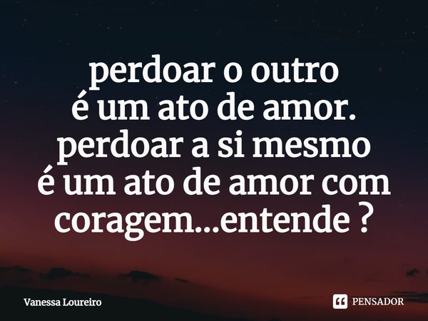 ⁠perdoar o outro
é um ato de amor.
perdoar a si mesmo
é um ato de amor com coragem...entende ?... Frase de Vanessa Loureiro.