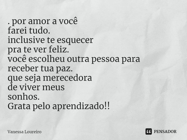 ⁠. por amor a você
farei tudo.
inclusive te esquecer
pra te ver feliz.
você escolheu outra pessoa para
receber tua paz.
que seja merecedora
de viver meus
sonhos... Frase de Vanessa Loureiro.