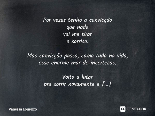Por vezes tenho a convicção
que nada
vai me tirar
o sorriso. Mas convicção passa, como tudo na vida,
esse enorme mar de incertezas. Volto a lutar
pra sorrir nov... Frase de Vanessa Loureiro.