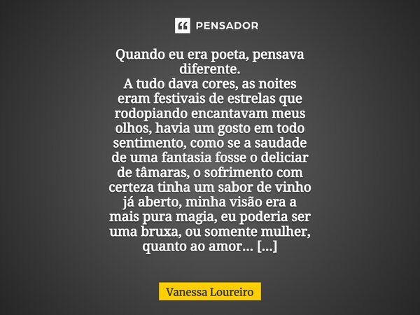 ⁠Quando eu era poeta, pensava diferente. A tudo dava cores, as noites eram festivais de estrelas que rodopiando encantavam meus olhos, havia um gosto em todo se... Frase de Vanessa Loureiro.