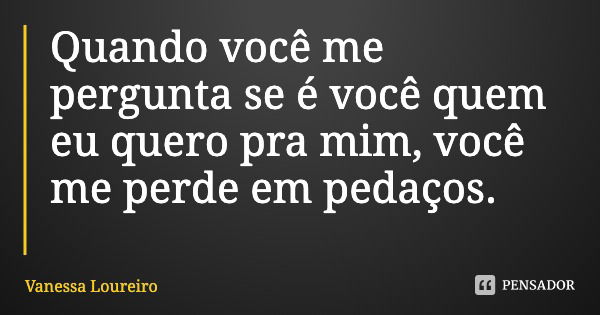 Quando você me pergunta se é você quem eu quero pra mim, você me perde em pedaços.... Frase de Vanessa Loureiro.