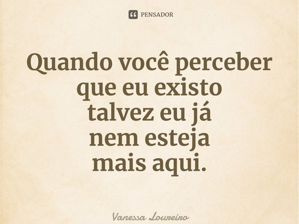 ⁠Quando você perceber que eu existo talvez eu já nem esteja mais aqui.... Frase de Vanessa Loureiro.