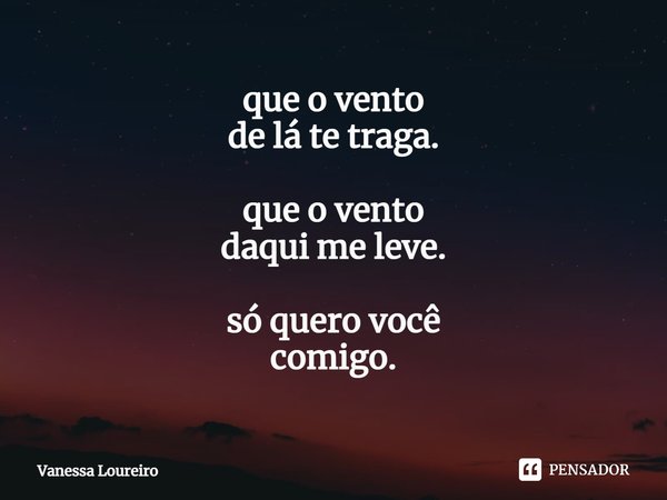 ⁠que o vento
de lá te traga. que o vento
daqui me leve. só quero você
comigo.... Frase de Vanessa Loureiro.