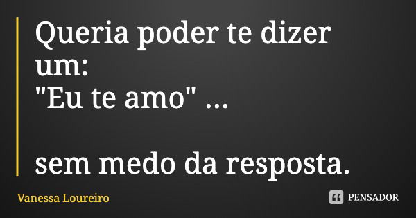 Queria poder te dizer um:
"Eu te amo" ... sem medo da resposta.... Frase de Vanessa Loureiro.