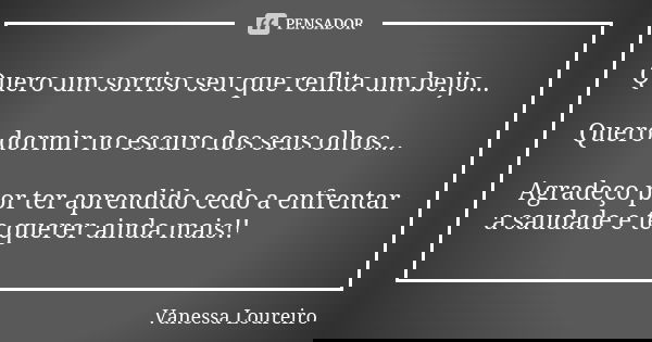 Quero um sorriso seu que reflita um beijo... Quero dormir no escuro dos seus olhos... Agradeço por ter aprendido cedo a enfrentar a saudade e te querer ainda ma... Frase de Vanessa Loureiro.
