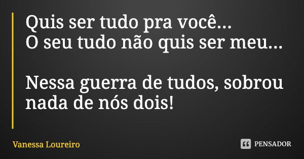 Quis ser tudo pra você...
O seu tudo não quis ser meu... Nessa guerra de tudos, sobrou nada de nós dois!... Frase de Vanessa Loureiro.