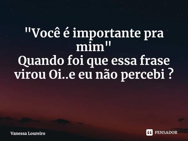 ⁠"Você é importante pra mim" Quando foi que essa frase virou Oi..e eu não percebi ?... Frase de Vanessa Loureiro.