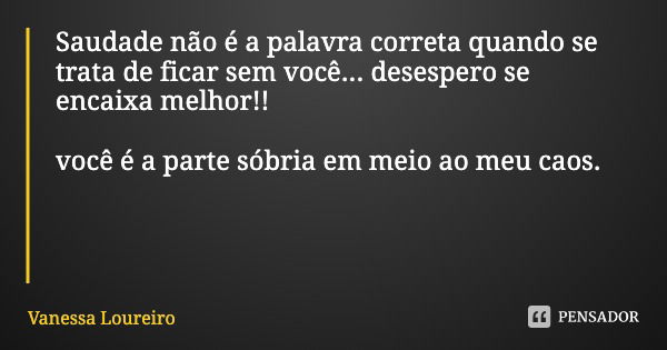 Saudade não é a palavra correta quando se trata de ficar sem você... desespero se encaixa melhor!! você é a parte sóbria em meio ao meu caos.... Frase de Vanessa Loureiro.