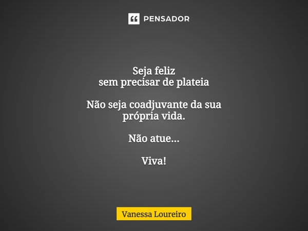 ⁠Seja feliz sem precisar de plateia Não seja coadjuvante da sua própria vida. Não atue... Viva!... Frase de Vanessa Loureiro.