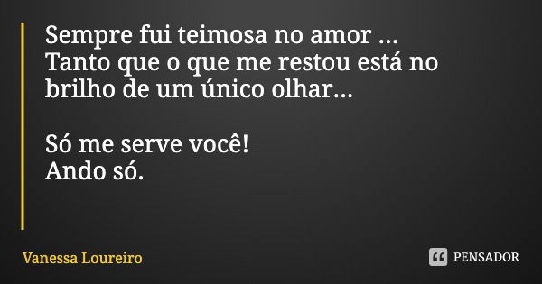 Sempre fui teimosa no amor ...
Tanto que o que me restou está no brilho de um único olhar... Só me serve você!
Ando só.... Frase de Vanessa Loureiro.