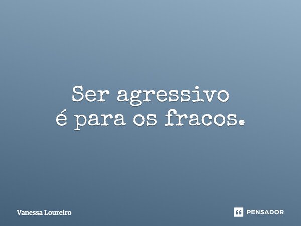 ⁠Ser agressivo é para os fracos.... Frase de Vanessa Loureiro.