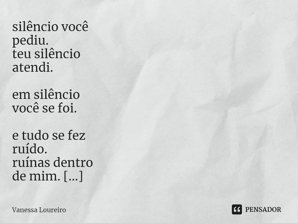 ⁠silêncio você
pediu.
teu silêncio
atendi. em silêncio
você se foi. e tudo se fez
ruído.
ruínas dentro
de mim. meu sorriso
faz barulho. mesmo
ruindo por você. s... Frase de Vanessa Loureiro.