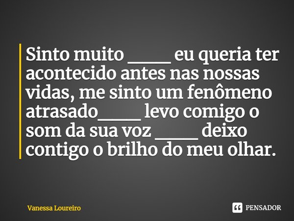 ⁠Sinto muito ___ eu queria ter acontecido antes nas nossas vidas, me sinto um fenômeno atrasado___ levo comigo o som da sua voz ___ deixo contigo o brilho do me... Frase de Vanessa Loureiro.