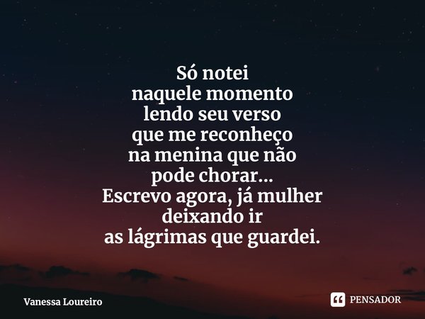 ⁠Só notei naquele momento lendo seu verso que me reconheço na menina que não pode chorar... Escrevo agora, já mulher deixando ir as lágrimas que guardei.... Frase de Vanessa Loureiro.