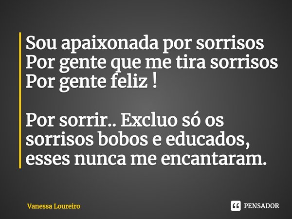 ⁠Sou apaixonada por sorrisos
Por gente que me tira sorrisos
Por gente feliz !
Por sorrir.. Excluo só os sorrisos bobos e educados, esses nunca me encantaram.... Frase de Vanessa Loureiro.