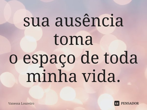 ⁠sua ausência toma
o espaço de toda
minha vida.... Frase de Vanessa Loureiro.