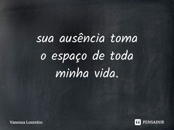 ⁠sua ausência toma o espaço de toda minha vida.... Frase de Vanessa Loureiro.