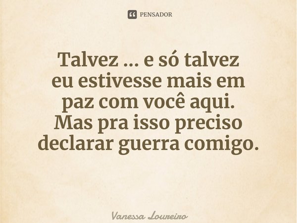 ⁠Talvez ... e só talvez eu estivesse mais em paz com você aqui. Mas pra isso preciso declarar guerra comigo.... Frase de Vanessa Loureiro.