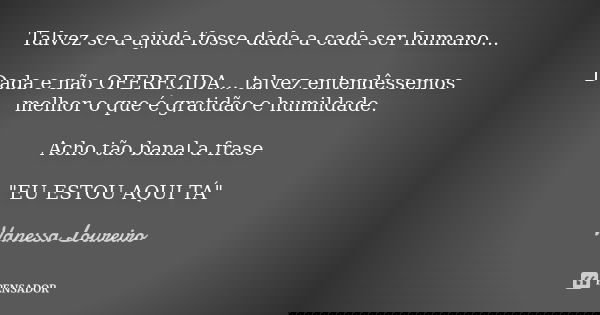 Talvez se a ajuda fosse dada a cada ser humano... Dada e não OFERECIDA... talvez entendêssemos melhor o que é gratidão e humildade. Acho tão banal a frase "... Frase de Vanessa Loureiro.