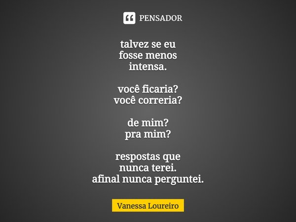 ⁠talvez se eu
fosse menos
intensa. você ficaria?
você correria? de mim?
pra mim? respostas que
nunca terei.
afinal nunca perguntei.... Frase de Vanessa Loureiro.