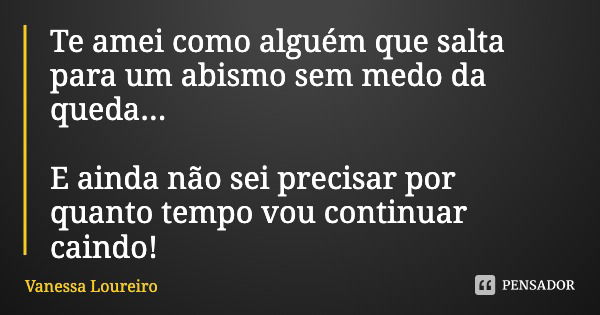 Te amei como alguém que salta para um abismo sem medo da queda... E ainda não sei precisar por quanto tempo vou continuar caindo!... Frase de Vanessa Loureiro.