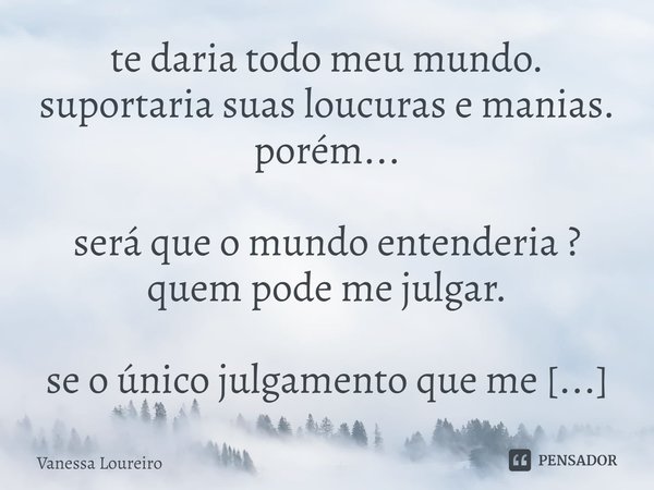 ⁠te daria todo meu mundo.
suportaria suas loucuras e manias.
porém...
será que o mundo entenderia ?
quem pode me julgar.
se o único julgamento que me importa é ... Frase de Vanessa Loureiro.