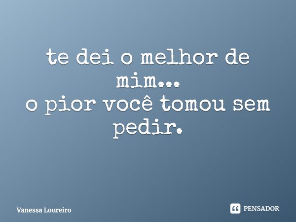 ⁠te dei o melhor de mim... o pior você tomou sem pedir.... Frase de Vanessa Loureiro.