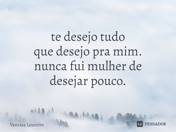 ⁠te desejo tudo
que desejo pra mim. nunca fui mulher de
desejar pouco.... Frase de Vanessa Loureiro.
