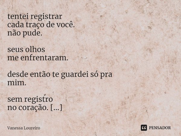 ⁠tentei registrar
cada traço de você.
não pude. seus olhos
me enfrentaram. desde então te guardei só pra
mim. sem registro
no coração. vou te amar
além do todo ... Frase de Vanessa Loureiro.