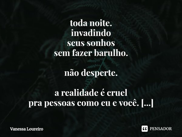 ⁠toda noite.
invadindo
seus sonhos
sem fazer barulho.
não desperte.
a realidade é cruel
pra pessoas como eu e você.
minha adicção.... Frase de Vanessa Loureiro.