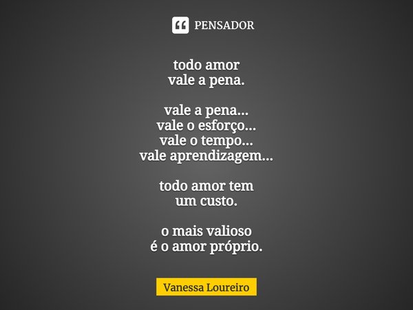 ⁠todo amor vale a pena. vale a pena... vale o esforço... vale o tempo... vale aprendizagem... todo amor tem um custo. o mais valioso é o amor próprio.... Frase de Vanessa Loureiro.