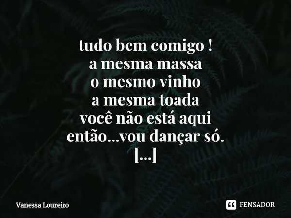 ⁠tudo bem comigo !
a mesma massa
o mesmo vinho
a mesma toada
você não está aqui
então...vou dançar só.
tudo bem comigo !... Frase de Vanessa Loureiro.