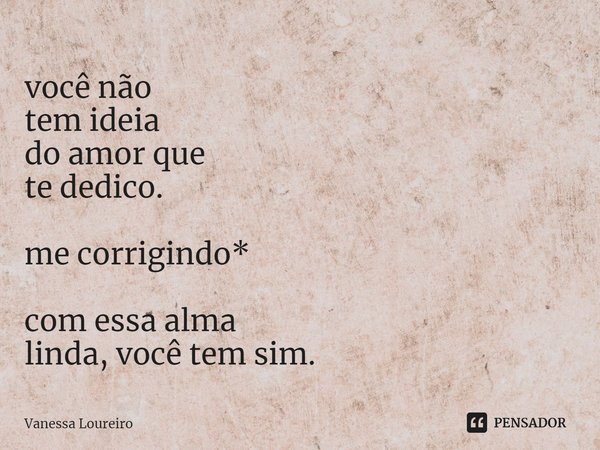 ⁠você não tem ideia do amor que te dedico. me corrigindo* com essa alma linda, você tem sim.... Frase de Vanessa Loureiro.