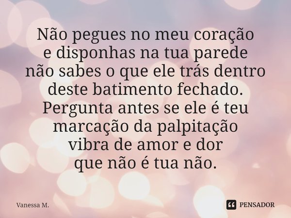 ⁠Não pegues no meu coração
e disponhas na tua parede
não sabes o que ele trás dentro
deste batimento fechado.
Pergunta antes se ele é teu
marcação da palpitação... Frase de Vanessa M..