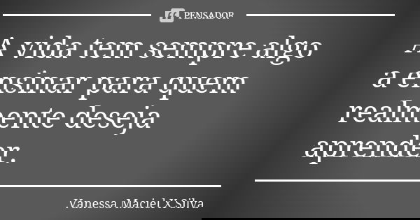 A vida tem sempre algo a ensinar para quem realmente deseja aprender.... Frase de Vanessa Maciel X Silva.