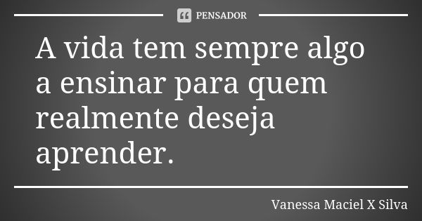 A vida tem sempre algo a ensinar para quem realmente deseja aprender.... Frase de Vanessa Maciel X Silva.